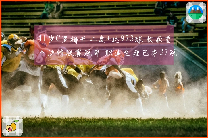 41岁C罗梅开二度+达973球 收获首个沙特联赛冠军 职业生涯已夺37冠
