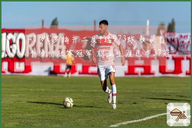 41岁C罗梅开二度+达973球 收获首个沙特联赛冠军 职业生涯已夺37冠